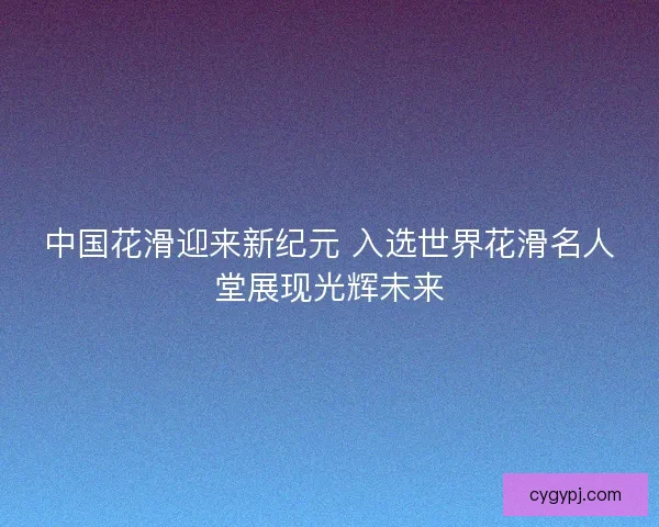 中国花滑迎来新纪元 入选世界花滑名人堂展现光辉未来 中国花滑迎来新纪元 入选世界花滑名人堂展现光辉未来