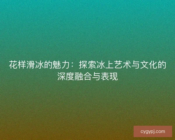 花样滑冰的魅力：探索冰上艺术与文化的深度融合与表现