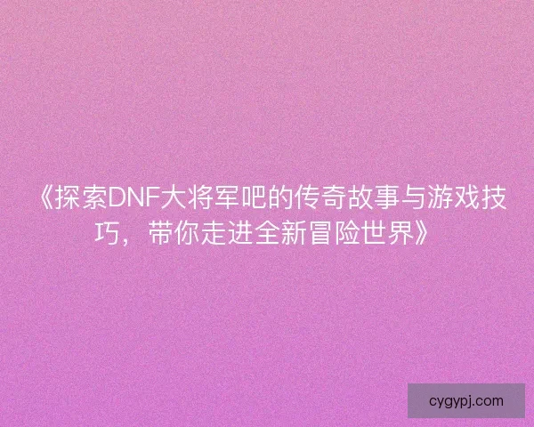 《探索DNF大将军吧的传奇故事与游戏技巧，带你走进全新冒险世界》