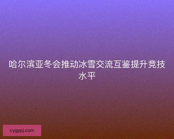 哈尔滨亚冬会推动冰雪交流互鉴提升竞技水平 哈尔滨亚冬会推动冰雪交流互鉴提升竞技水平