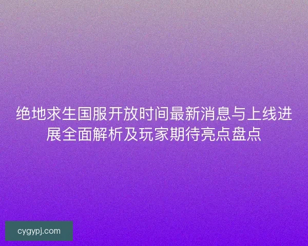 绝地求生国服开放时间最新消息与上线进展全面解析及玩家期待亮点盘点 绝地求生国服开放时间最新消息与上线进展全面解析及玩家期待亮点盘点