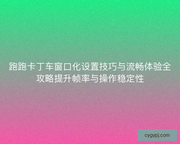 跑跑卡丁车窗口化设置技巧与流畅体验全攻略提升帧率与操作稳定性