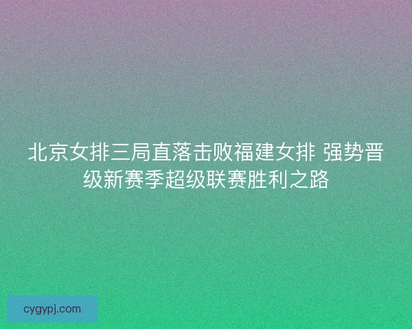 北京女排三局直落击败福建女排 强势晋级新赛季超级联赛胜利之路 北京女排三局直落击败福建女排 强势晋级新赛季超级联赛胜利之路