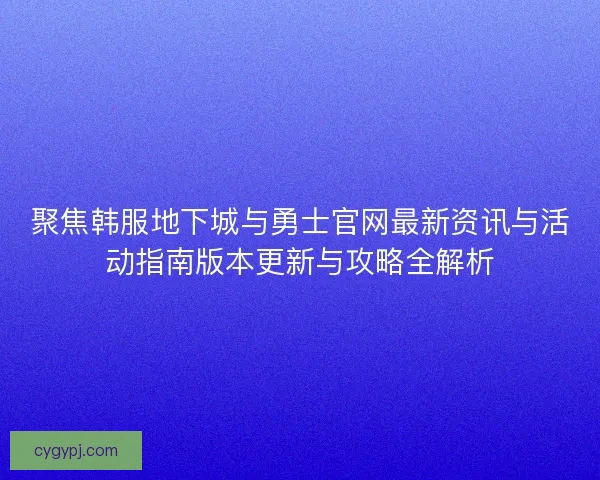 聚焦韩服地下城与勇士官网最新资讯与活动指南版本更新与攻略全解析