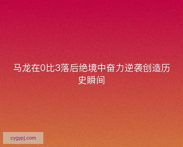 马龙在0比3落后绝境中奋力逆袭创造历史瞬间