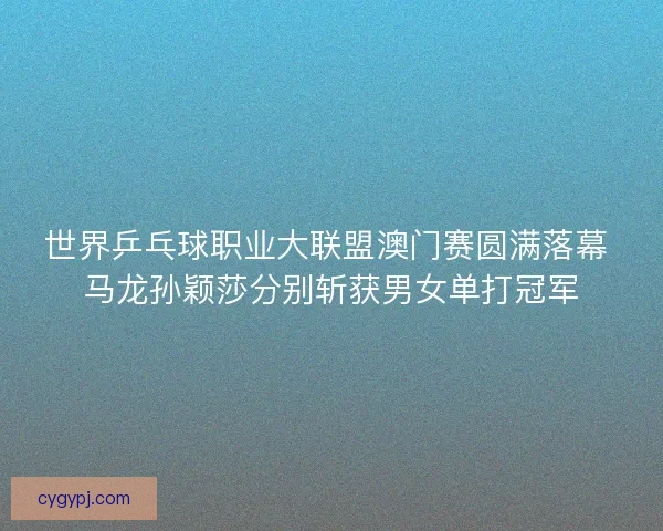 世界乒乓球职业大联盟澳门赛圆满落幕 马龙孙颖莎分别斩获男女单打冠军
