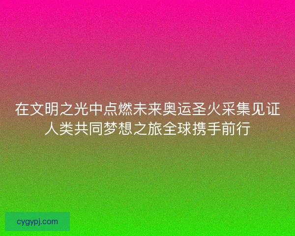 在文明之光中点燃未来奥运圣火采集见证人类共同梦想之旅全球携手前行