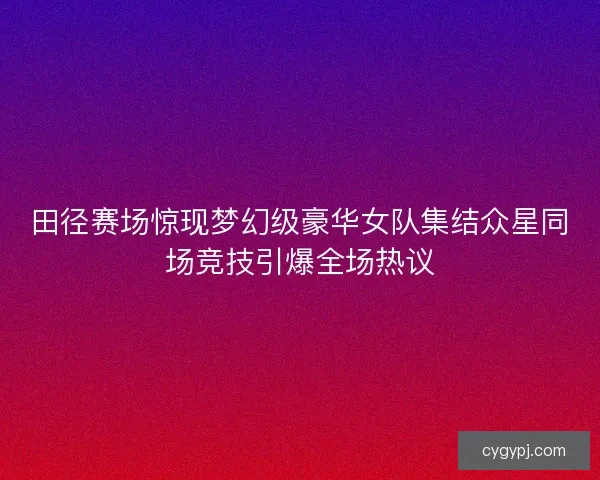 田径赛场惊现梦幻级豪华女队集结众星同场竞技引爆全场热议 田径赛场惊现梦幻级豪华女队集结众星同场竞技引爆全场热议