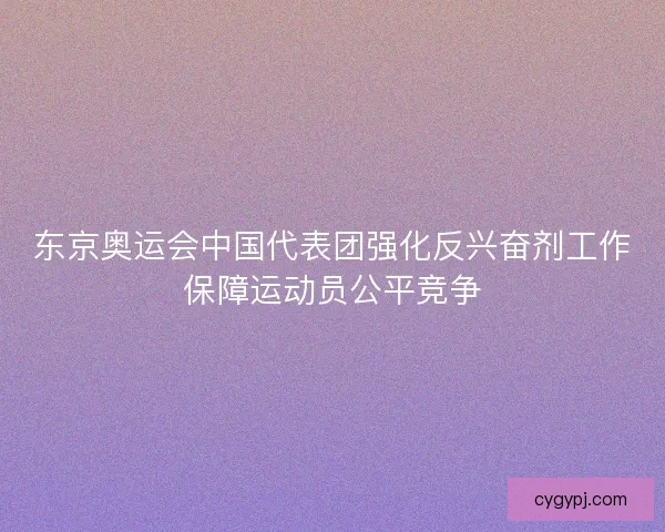东京奥运会中国代表团强化反兴奋剂工作保障运动员公平竞争 东京奥运会中国代表团强化反兴奋剂工作保障运动员公平竞争
