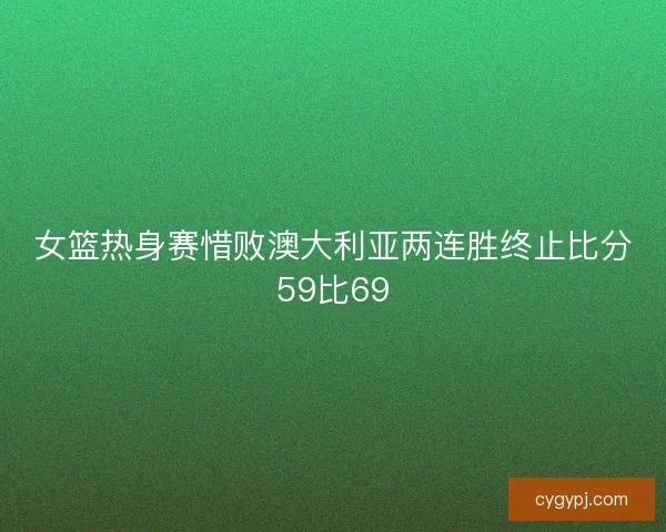 女篮热身赛惜败澳大利亚两连胜终止比分59比69 女篮热身赛惜败澳大利亚两连胜终止比分59比69