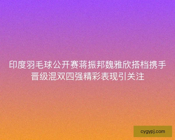 印度羽毛球公开赛蒋振邦魏雅欣搭档携手晋级混双四强精彩表现引关注