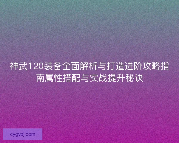 神武120装备全面解析与打造进阶攻略指南属性搭配与实战提升秘诀