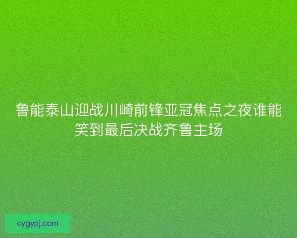 鲁能泰山迎战川崎前锋亚冠焦点之夜谁能笑到最后决战齐鲁主场