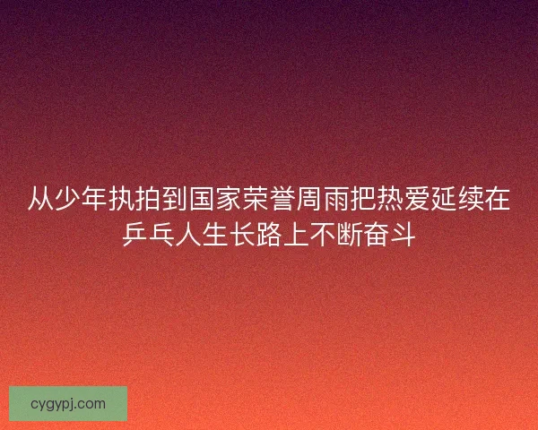 从少年执拍到国家荣誉周雨把热爱延续在乒乓人生长路上不断奋斗 从少年执拍到国家荣誉周雨把热爱延续在乒乓人生长路上不断奋斗