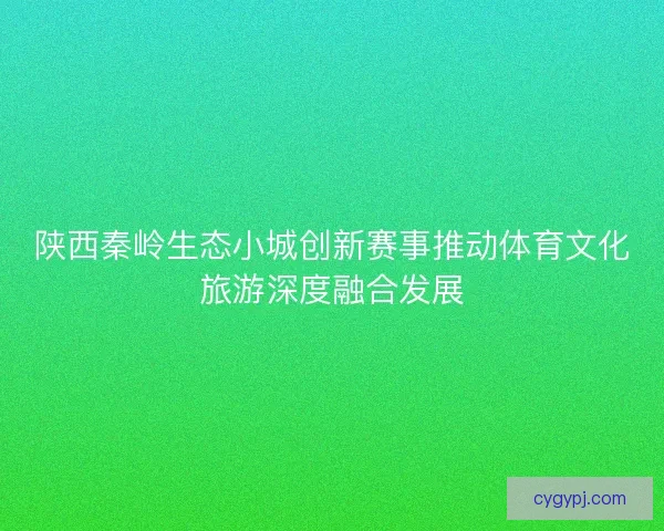 陕西秦岭生态小城创新赛事推动体育文化旅游深度融合发展 陕西秦岭生态小城创新赛事推动体育文化旅游深度融合发展