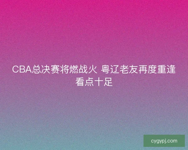 CBA总决赛将燃战火 粤辽老友再度重逢看点十足 CBA总决赛将燃战火 粤辽老友再度重逢看点十足